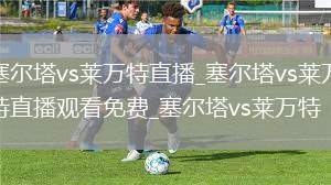 塞尔塔vs莱万特直播_塞尔塔vs莱万特直播观看免费_塞尔塔vs莱万特