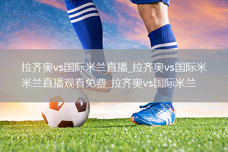 拉齐奥vs国际米兰直播_拉齐奥vs国际米兰直播观看免费_拉齐奥vs国际米兰